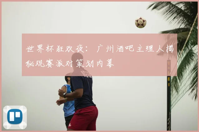 世界杯狂欢夜：广州酒吧主理人揭秘观赛派对策划内幕