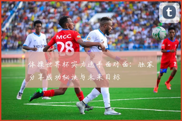 体操世界杯实力选手面对面：独家分享成功秘诀与未来目标