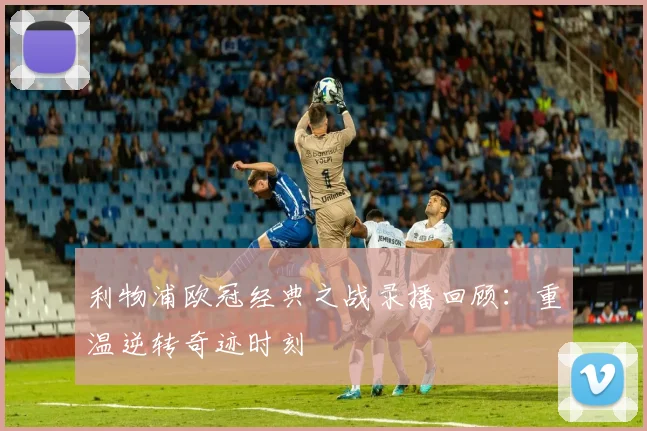 利物浦欧冠经典之战录播回顾：重温逆转奇迹时刻