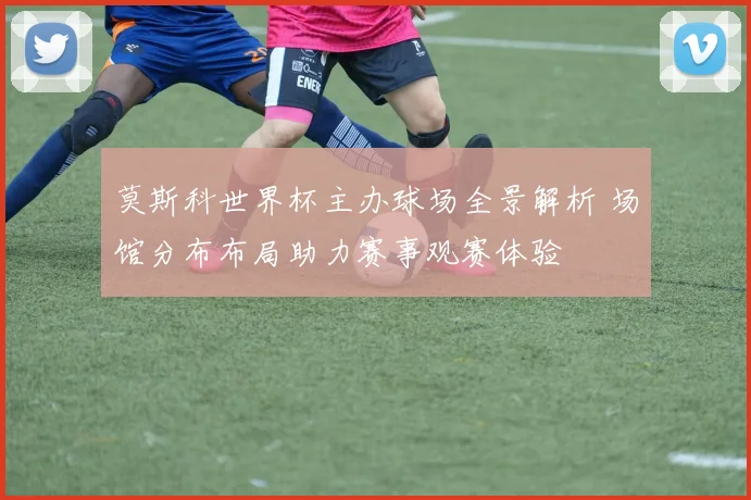 莫斯科世界杯主办球场全景解析 场馆分布布局助力赛事观赛体验