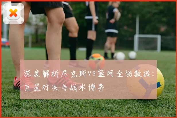 深度解析尼克斯vs篮网全场数据：巨星对决与战术博弈