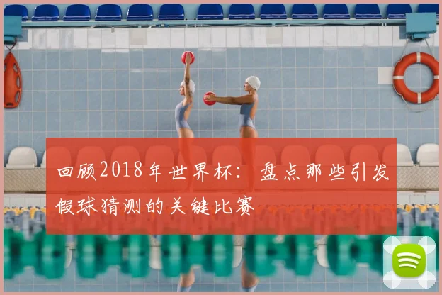 回顾2018年世界杯：盘点那些引发假球猜测的关键比赛