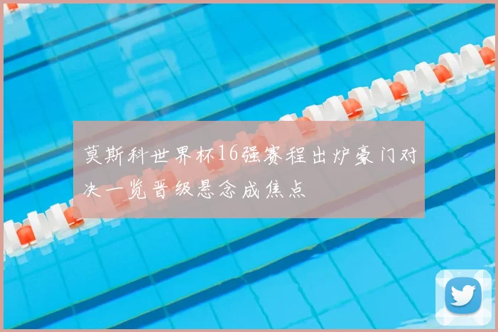 莫斯科世界杯16强赛程出炉豪门对决一览晋级悬念成焦点