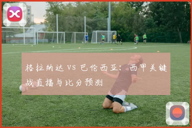 格拉纳达 vs 巴伦西亚：西甲关键战直播与比分预测