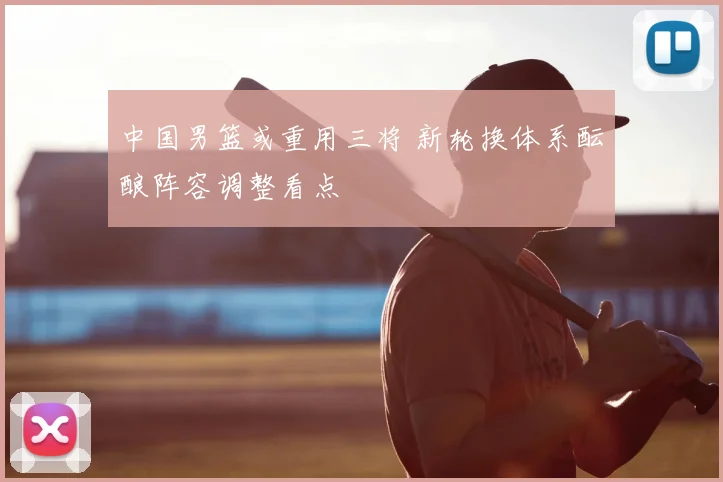 中国男篮或重用三将 新轮换体系酝酿阵容调整看点