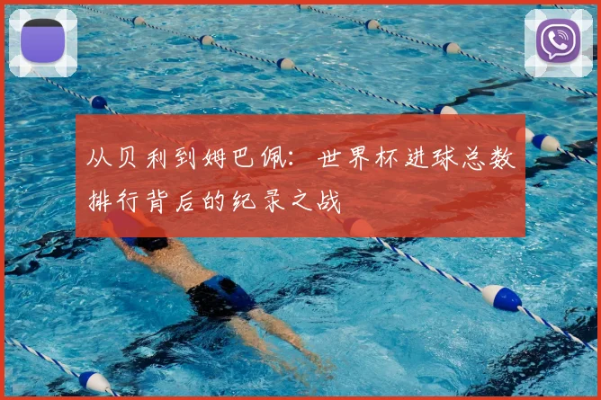从贝利到姆巴佩：世界杯进球总数排行背后的纪录之战