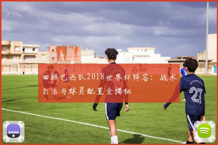 回顾巴西队2018世界杯阵容：战术打法与球员配置全揭秘