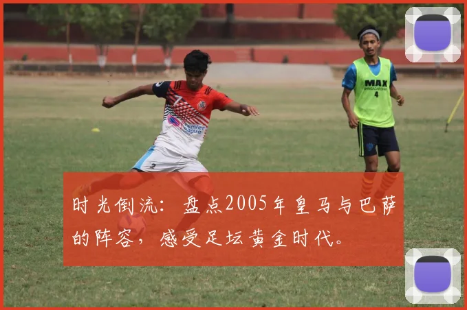 时光倒流：盘点2005年皇马与巴萨的阵容，感受足坛黄金时代。