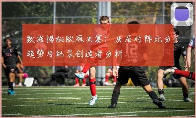 数据揭秘欧冠决赛：历届对阵比分趋势与纪录创造者分析