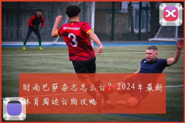 时尚巴萨杂志怎么订？2024年最新体育周边订购攻略