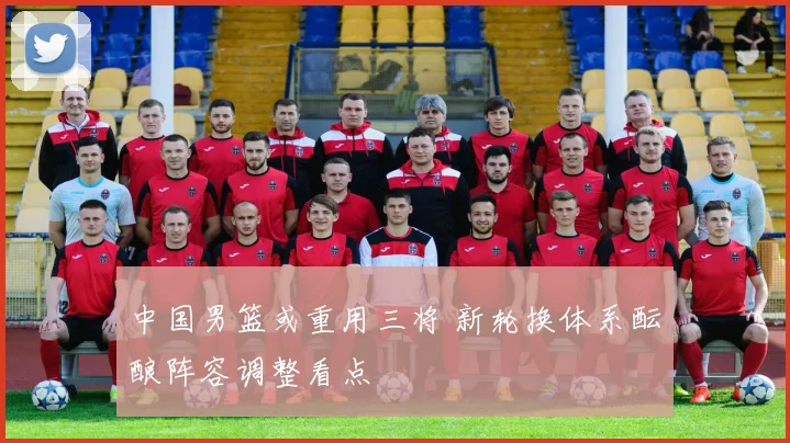 中国男篮或重用三将 新轮换体系酝酿阵容调整看点