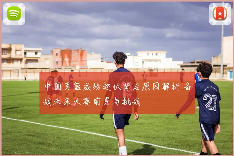 中国男篮成绩起伏背后原因解析 备战未来大赛前景与挑战