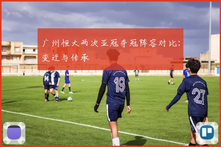 广州恒大两次亚冠夺冠阵容对比：变迁与传承