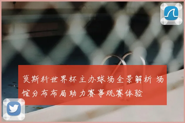 莫斯科世界杯主办球场全景解析 场馆分布布局助力赛事观赛体验