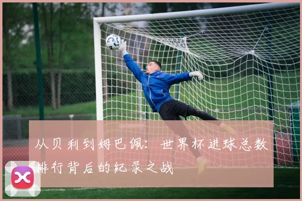 从贝利到姆巴佩：世界杯进球总数排行背后的纪录之战