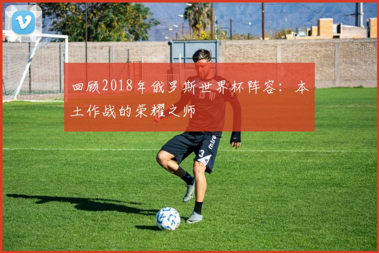 回顾2018年俄罗斯世界杯阵容：本土作战的荣耀之师